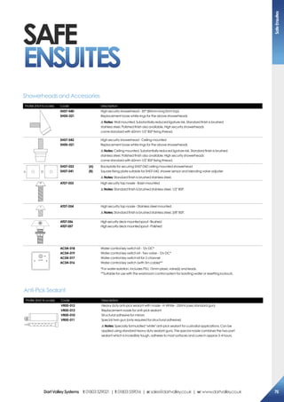 SAFE
ENSUITES
Profile (Not to scale) Code Description
SH07-040
SH00-021
High security showerhead - 30° (80mm long from top)
Replacement loose white rings for the above showerheads
!Notes: Wall mounted. Substantially reduced ligature risk. Standard finish is brushed
stainless steel. Polished finish also available. High security showerheads
come standard with 60mm 1/2 BSP fixing thread.
SH07-042
SH00-021
High security showerhead - Ceiling mounted
Replacement loose white rings for the above showerheads
!Notes: Ceiling mounted. Substantially reduced ligature risk. Standard finish is brushed
stainless steel. Polished finish also available. High security showerheads
come standard with 60mm 1/2 BSP fixing thread.
A B
SH07-052	 (A)
SH07-041	 (B)
Backplate for securing SH07-042 ceiling mounted showerhead
Square fixing plate suitable for SH07-042, shower sensor and blending valve adjuster
!Notes: Standard finish is brushed stainless steel.
AT07-055 High security tap nossle - Basin mounted
!Notes: Standard finish is brushed stainless steel. 1/2 BSP.
AT07-054 High security tap nossle - Stainless steel mounted
!Notes: Standard finish is brushed stainless steel. 3/8 BSP.
AT07-056
AT07-057
Highsecuritydeckmountedspout-Brushed
Highsecuritydeckmountedspout-Polished
OFF
WATER
AC04-018
AC04-019
AC04-017
AC04-016
Water control key switch kit - 12v DC*
Water control key switch kit - Two valve - 12v DC*
Water control key switch kit for 2 channel
Water control key switch (with 5m cable)**
*For water isolation. Includes PSU, 15mm plasic valve(s) and leads.
**Suitable for use with the washroom control system for isolating water or resetting lockouts.
Showerheads and Accessories
Profile (Not to scale) Code Description
VR00-012
VR00-013
VR00-010
VR00-011
Heavy duty anti-pick sealant with nossle - In White - 250ml (uses standard gun)
Replacement nossle for anti-pick sealant
Structural adhesive for mirrors
Special twin gun (only required for structural adhesive)
!Notes: Specially formulated white anti-pick sealant for custodial applications. Can be
applied using standard heavy duty sealant guns. The special nossle combines the two part
sealant which is incredibly tough, adheres to most surfaces and cures in approx 3-4 hours.
Anti-Pick Sealant
SafeEnsuites
75DartValleySystems t:01803529021 | f:01803559016 | e:sales@dartvalley.co.uk | w:www.dartvalley.co.uk
 