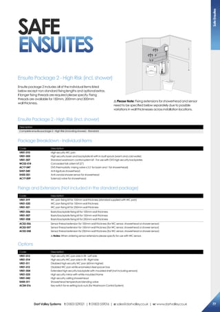 Description
Complete ensuite package 2 - High Risk (including shower) - Standard
Code Description
VR01-010
VR01-005
VR01-007
WC02-014
AC17-047
SH07-040
SH00-001
AC17-009
High security WC pan
High security basin and backplate kit with in-built spouts (warm and cold water)
Standard washroom control system kit - For use with DVS high security backplates
Concealed tall cistern kit (2”)
DVS thermostatic mixing valve x 2 (1 for basin and 1 for showerhead)
Anti-ligature showerhead
Anti-vandal shower sensor for showerhead
Solenoid valve for showerhead
Ensuite Package 2 - High Risk (incl. shower)
Package Breakdown - Individual Items
Code Description
VR01-013
VR01-014
VR01-011
VR01-012
VR01-004
VR01-025
VR01-042
SH00-011
AC04-016
High security WC pan side in-fill - Left side
High security WC pan side in-fill - Right side
Disabled high security WC pan (60mm higher)
Disabled WC pan white enameled steel spacer box
Extended high security backplate with moulded shelf (not including sensors)
High security mirror with white moulded frame
High security ceiling showerhead
Showerhead temperature blending valve
Key switch for re-setting lock-outs (for Washroom Control System)
Code Description
VR01-019
VR01-020
VR01-021
WC pan fixing kit for 100mm wall thickness (standard supplied with WC pan)
WC pan fixing kit for 150mm wall thickness
WC pan fixing kit for 250mm wall thickness
VR01-006
VR01-007
VR01-008
Basin/backplate fixing kit for 100mm wall thickness
Basin/backplate fixing kit for 150mm wall thickness
Basin/backplate fixing kit for 250mm wall thickness
AC02-056
AC02-057
AC02-058
Sensor thread extension for 100mm wall thickness (for WC sensor, showerhead or shower sensor)
Sensor thread extension for 150mm wall thickness (for WC sensor, showerhead or shower sensor)
Sensor thread extension for 250mm wall thickness (for WC sensor, showerhead or shower sensor)
!Notes: When ordering sensor extensions please specify for use with WC sensor.
Options
Fixings and Extensions (Not included in the standard package)
Ensuite Package 2 - High Risk (incl. shower)
Ensuite package 2 includes all of the individual items listed
below except non-standard fixing lengths and optional extras.
If longer fixing threads are required please specify. Fixing
threads are available for 150mm, 200mm and 300mm
wall thickness.
SAFE
ENSUITES
! Please Note: Fixing extensions for showerhead and sensor
need to be specified below separately due to possible
variations in wall thicknesses across installation locations.
SafeEnsuites
77DartValleySystems t:01803529021 | f:01803559016 | e:sales@dartvalley.co.uk | w:www.dartvalley.co.uk
 