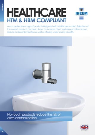 heaLThcarehTm  hBm comPLiaNT
No-touch products reduce the risk of
cross contamination.
A comprehensive range of products designed with healthcare in mind. Selection of
the correct products has been shown to increase hand washing compliance and
reduce cross contamination as well as offering water saving benefits.
MANUFACTURED
IN THE UK
healthcare
80
 