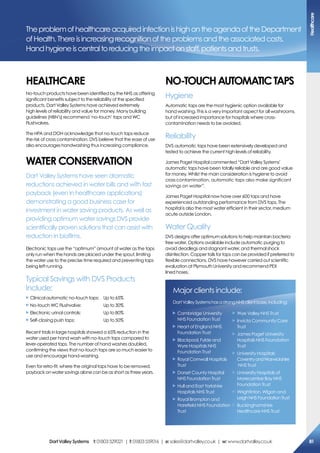 TheproblemofhealthcareacquiredinfectionishighontheagendaoftheDepartment
ofHealth.Thereisincreasingrecognitionoftheproblemsandtheassociatedcosts.
Handhygieneiscentraltoreducingtheimpactonstaff,patientsandtrusts.
heaLThcare
No-touch products have been identified by the NHS as offering
significant benefits subject to the reliability of the specified
products. Dart Valley Systems have achieved extremely
high levels of reliability and value for money. Many building
guidelines (HBN’s) recommend ‘no-touch’ taps and WC
Flushvalves.
The HPA and DOH acknowledge that no-touch taps reduce
the risk of cross contamination. DVS believe that the ease of use
also encourages handwashing thus increasing compliance.
WaTer coNserVaTioN
Dart Valley Systems have seen dramatic
reductions achieved in water bills and with fast
payback (even in healthcare applications)
demonstrating a good business case for
investment in water saving products. As well as
providing optimum water savings DVS provide
scientifically proven solutions that can assist with
reduction in biofilms.
Electronic taps use the “optimum” amount of water as the taps
only run when the hands are placed under the spout, limiting
the water use to the precise time required and preventing taps
being left running.
Typical Savings with DVS Products
Include:
X Clinical automatic no-touch taps: Up to 65%
X No-touch WC Flushvalve: Up to 30%
X Electronic urinal controls: Up to 80%
X Self-closing push taps: Up to 50%
Recent trials in large hospitals showed a 65% reduction in the
water used per hand wash with no-touch taps compared to
lever-operated taps. The number of hand washes doubled,
confirming the views that no-touch taps are so much easier to
use and encourage hand-washing.
Even for retro-fit, where the original taps have to be removed,
payback on water savings alone can be as short as three years.
No-ToUchaUTomaTicTaPs
Hygiene
Automatic taps are the most hygienic option available for
hand washing. This is a very important aspect for all washrooms,
but of increased importance for hospitals where cross-
contamination needs to be avoided.
Reliability
DVS automatic taps have been extensively developed and
tested to achieve the current high levels of reliability.
James Paget Hospital commented “Dart Valley Systems’
automatic taps have been totally reliable and are good value
for money. Whilst the main consideration is hygiene to avoid
cross contamination, automatic taps also make significant
savings on water”.
James Paget Hospital now have over 600 taps and have
experienced outstanding performance from DVS taps. The
hospital is also the most water efficient in their sector, medium
acute outside London.
Water Quality
DVS designs offer optimum solutions to help maintain bacteria
free water. Options available include automatic purging to
avoid deadlegs and stagnant water, and thermal shock
disinfection. Copper tails for taps can be provided if preferred to
flexible connections. DVS have however carried out scientific
evaluation at Plymouth University and recommend PEX
lined hoses.
Major clients include:
DartValleySystemshasastrongNHSclientbase,including:
X Cambridge University
NHS Foundation Trust
X Heart of England NHS
Foundation Trust
X Blackpool, Fylde and
Wyre Hospitals NHS
Foundation Trust
X Royal Cornwall Hospitals
Trust
X Dorset County Hospital
NHS Foundation Trust
X Hull and East Yorkshire
Hospitals NHS Trust
X Royal Brompton and
Harefield NHS Foundation
Trust
X Wye Valley NHS Trust
X Invicta Community Care
Trust
X James Paget University
Hospitals NHS Foundation
Trust
X University Hospitals
CoventryandWarwickshire
NHS Trust
X University Hospitals of
Morecambe Bay NHS
Foundation Trust
X Wrightinton, WIgan and
LeighNHSFoundationTrust
X Buckinghamshire
Healthcare NHS Trust
healthcare
81DartValleysystems t:01803529021 | f:01803559016 | e:sales@dartvalley.co.uk | w:www.dartvalley.co.uk
 