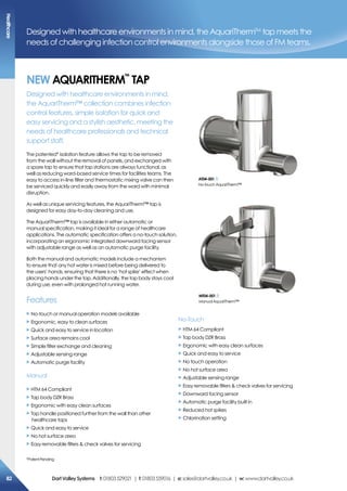 Designed with healthcare environments in mind, the AquariThermTM
tap meets the
needs of challenging infection control environments alongside those of FM teams.
NeW aQUariTherm
Tm
TaP
Designed with healthcare environments in mind,
the AquariTherm™ collection combines infection
control features, simple isolation for quick and
easy servicing and a stylish aesthetic, meeting the
needs of healthcare professionals and technical
support staff.
The patented* isolation feature allows the tap to be removed
from the wall without the removal of panels, and exchanged with
a spare tap to ensure that tap stations are always functional, as
well as reducing ward-based service times for facilities teams. The
easy to access in-line filter and thermostatic mixing valve can then
be serviced quickly and easily away from the ward with minimal
disruption.
As well as unique servicing features, the AquariTherm™ tap is
designed for easy day-to-day cleaning and use.
The AquariTherm™ tap is available in either automatic or
manual specification, making it ideal for a range of healthcare
applications. The automatic specification offers a no-touch solution,
incorporating an ergonomic integrated downward facing sensor
with adjustable range as well as an automatic purge facility.
Both the manual and automatic models include a mechanism
to ensure that any hot water is mixed before being delivered to
the users’ hands, ensuring that there is no ‘hot spike’ effect when
placing hands under the tap. Additionally, the tap body stays cool
during use, even with prolonged hot running water.
Features
X No-touch or manual operation models available
X Ergonomic, easy to clean surfaces
X Quick and easy to service in location
X Surface area remains cool
X Simple filter exchange and cleaning
X Adjustable sensing range
X Automatic purge facility
Manual
aT04-001
No-touchAquariTherm™
X HTM 64 Compliant
X Tap body DZR Brass
X Ergonomic with easy clean surfaces
X Tap handle positioned further from the wall than other
healthcare taps
X Quick and easy to service
X No hot surface area
X Easy removable filters  check valves for servicing
No-Touch
X HTM 64 Compliant
X Tap body DZR Brass
X Ergonomic with easy clean surfaces
X Quick and easy to service
X No touch operation
X No hot surface area
X Adjustable sensing range
X Easy removable filters  check valves for servicing
X Downward facing sensor
X Automatic purge facility built in
X Reduced hot spikes
X Chlorination setting
mT04-001
ManualAquariTherm™
*PatentPending
healthcare
82 DartValleysystems t:01803529021 | f:01803559016 | e:sales@dartvalley.co.uk | w:www.dartvalley.co.uk
 