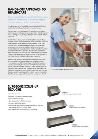 haNDs-oFF aPProach To
heaLThcare
There are cost-effective solutions that can make
significant contributions to improving hygiene
and also reducing water consumption.
A major proportion of avoidable hospital-acquired infections
are transferred to the patient via the hands of carers.
The two most important aspects of improving hand hygiene
are to increase the frequency and improve the effectiveness of
hand washing. No-touch taps will help to achieve both of these
objectives.
Dr Peter Wilson, Consultant Microbiologist, University College
Hospital, London, said: “Traditionally, elbow-operated taps have
been used, but some dexterity is often needed to use them
properly. Many still operate taps with fingers, risking spread
of pathogens. An innovative solution is the use of infrared
operated taps. No physical contact with the tap is then needed
and recontamination is avoided. Provided they are reliable,
these should reduce cross-infection, particularly in the intensive
care unit. The Health Building Note (Number 57) recommends
that these taps be installed in all intensive care units.”
James Paget University Hospitals NHS Foundation Trust is one
of the hospitals that has recognised the benefits, and has
now installed over 600 no-touch taps. The initiative has been
keenly supported by the infection-control team, and Linda
Hawtin, Clinical Specialist - Infection Control, stated: “From an
infection-control perspective, the taps are excellent because
they reduce the risk of hand contamination after washing, and
they are quick to use because the water is warm immediately,
therefore encouraging staff to wash their hands more often.”
DVS‘no-touch’surgeontaps(Ref:AT02-053)
sUrGeoNs scrUB-UP
TroUGhs
Features include:
X Hygienic and vandal resistant design
X Concealed pipework
X Constructed from 316 stainless steel
X Single, 2 or 3 station designs
X Specifically designed and developed for use with DVS
surgeons scrub-up automatic taps
X Pre-drilled holes for mounting taps (optional)
ac05-010
3stationsurgeonsscrub-uptrough
ac05-011
2stationsurgeonsscrub-uptrough
ac05-012
Singlestationsurgeonsscrub-uptrough
healthcare
83DartValleysystems t:01803529021 | f:01803559016 | e:sales@dartvalley.co.uk | w:www.dartvalley.co.uk
 