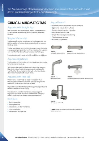 cLiNicaL aUTomaTic TaPs
Aquarius WM Straight Tap
With its modern and simple design, the Aquarius Wall Mount
tap ensures the ultimate in hygiene for the most discerning
of clients.
Surgeons Scrub-Up
The Surgeons Scrub-Up tap is based on the Aquarius WM tap
but has additional features designed specifically for surgeons
scrub-up areas.
The tap has a longer reach and is pre-programmed to provide
a longer sensing range and run-on time, meaning that surgeons
can wash their hands and forearms easier and for longer.
Thistapisavailableinthreelengths,150mm,200mmand250mm.
Aquarius High Neck
The Aquarius High Neck offers a clinical deck mounted solution
for hand wash or scrub-up.
With its extra high body and long reach design the Aquarius
High Neck makes it easier for surgeons and hospital staff to
wash their hands and forearms. Its simple but unique design
also makes it exceptionally easy to clean.
Aquarius WM Filter Tap
There may be certain high risk areas where point of use
filters may be considered. DVS have specially designed this
automatic tap to accept point-of-use filters.
Disposable water filters for taps protect against Legionella and
other bacteria in the water supply.
The validated 0.2 µm filter membrane protects against
Legionella spp, which are known contaminants of hospital
water supplies and can lead to nosocomial infections.
Filter features:
X Quick connection
X Instant protection
X Validated 0.2 µm filter membrane
X Individually tested
X Pre-sterilised - Ready to use
The Aquarius range of taps are manufactured from stainless steel, and with a solid
38mm stainless steel ingot for the head assembly.
!Notes: Copper tails for taps can be provided if preferred to
flexible connections.
aT02-011
WMstraight-Brushed200mm
aT02-021
Surgeonsscrub-up-Brushed250mm
aT03-041
HighNeck-Brushed
aT02-024
AquariusWMwithpoint-of-usefilter-Brushed250mm
aT04-001
No-touchAquariTherm™
AquariThermTM
X No-touch or manual operation models available
X Ergonomic, easy to clean surfaces
X Quick and easy to service in location
X Surface area remains cool
X Simple filter exchange and cleaning
X Adjustable sensing range
X Automatic purge facility
healthcare
84 DartValleysystems t:01803529021 | f:01803559016 | e:sales@dartvalley.co.uk | w:www.dartvalley.co.uk
 