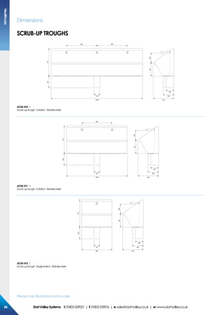 Please note: Illustrations not to scale
Dimensions
SCRUB-UP TROUGHS
2400
716
347250
800 800
307
150 283
208
544
AC05-010
Scrub-uptrough-3station-Stainlesssteel
1600
716
347250
800
307
150 283
208
544
AC05-011
Scrub-uptrough-2station-Stainlesssteel
800
716
347250
307
150 283
208
544
AC05-012
Scrub-uptrough-Singlestation-Stainlesssteel
Healthcare
8686 DartValleySystems t:01803529021 | f:01803559016 | e:sales@dartvalley.co.uk | w:www.dartvalley.co.uk
 