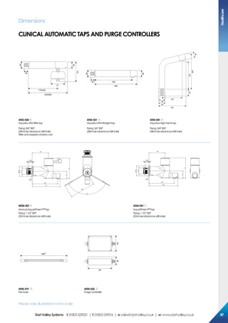 Dimensions
clinical automatic taps and purge CONTROLLERS
170/220
35
230/280
38
112
50
77
22040
250
38
50
183
50
130
20160
248
38
38
AT02-024
AquariusWM filtertap
Fixing:3/4”BSP
(28mmøclearancedrillhole)
Filterandadaptoratextracost
AT02-021
AquariusWMStraighttap
Fixing:3/4”BSP
(28mmøclearancedrillhole)
AT02-041
AquariusHighNecktap
Fixing:3/4”BSP
(28mmøclearancedrillhole)
Please note: Illustrations not to scale
128
200
217
200
128
200
230
MT04-001
ManualAquariTherm™tap
Fixing:11/2”BSP
(50mmøclearancedrillhole)
AT04-001
AquariTherm™tap
Fixing:11/2”BSP
(50mmøclearancedrillhole)
500*
98
6439
AT00-019
Pexhose
AT00-032
Purgecontroller
Healthcare
8787DartValleySystems t:01803529021 | f:01803559016 | e:sales@dartvalley.co.uk | w:www.dartvalley.co.uk
 