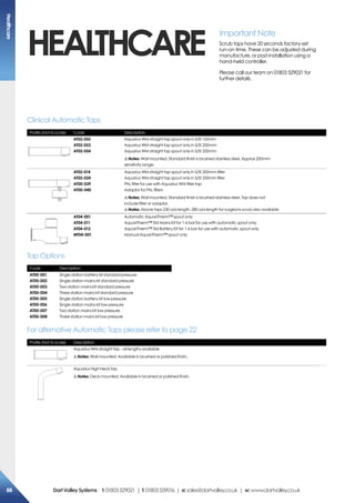 HEALTHCARE
Profile (Not to scale) Code Description
AT02-052
AT02-053
AT02-054
Aquarius WM straight tap spout only in S/St 150mm
Aquarius WM straight tap spout only in S/St 200mm
Aquarius WM straight tap spout only in S/St 250mm
!Notes: Wall mounted. Standard finish is brushed stainless steel. Approx 200mm
sensitivity range.
AT02-014
AT02-024
AT00-039
AT00-040
Aquarius WM straight tap spout only in S/St 200mm filter
Aquarius WM straight tap spout only in S/St 250mm filter
PAL filter for use with Aquarius WM filter tap
Adaptor for PAL filters
!Notes: Wall mounted. Standard finish is brushed stainless steel. Tap does not
include filter or adaptor.
!Notes: Above taps 230 o/a length. 280 o/a length for surgeons scrub also available
AT04-001 
AT04-011 
AT04-012 
MT04-001 
Automatic AquariTherm™ spout only
AquariTherm™ Std Mains Kit for 1-6 bar for use with automatic spout only
AquariTherm™ Std Battery Kit for 1-6 bar for use with automatic spout only
Manual AquariTherm™ spout only
Clinical Automatic Taps
Important Note
Scrub taps have 20 seconds factory-set
run-on time. These can be adjusted during
manufacture, or post-installation using a
hand-held controller.
Please call our team on 01803 529021 for
further details.
Code Description
AT00-001
AT00-002
AT00-003
AT00-004
AT00-005
AT00-006
AT00-007
AT00-008	
Single station battery kit standard pressure
Single station mains kit standard pressure
Two station mains kit standard pressure
Three station mains kit standard pressure
Single station battery kit low pressure
Single station mains kit low pressure
Two station mains kit low pressure
Three station mains kit low pressure
Tap Options
Profile (Not to scale) Description
Aquarius WM straight tap - all lengths available
!Notes: Wall mounted. Available in brushed or polished finish.
Aquarius High Neck tap
!Notes: Deck mounted. Available in brushed or polished finish.
For alternative Automatic Taps please refer to page 22
Healthcare
88 DartValleySystems t:01803529021 | f:01803559016 | e:sales@dartvalley.co.uk | w:www.dartvalley.co.uk
 