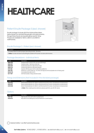 Description
Complete Patient Ensuite Package 5 (excluding shower) - Standard
!Notes: Includes standard Twyford fixing kits suitable for IPS panels. Excludes optional extras.
Code Description
SW00-002
SW00-001
SW00-009
SW00-010
AT07-048
VR07-003
WC02-014
AC17-047
Twyford Avalon ceramic WC pan (Includes fixings)
Twyford Avalon - Seat and cover only
Twyford Sola Spectrum 500 ceramic basin
Twyford Sola Spectrum 500 basin fixing kit
Aquarius WM tap spout with no electronics (200mm)
Washroom control system kit - For when DVS high security backplates are not being used
Concealed tall cistern kit (2”)
DVS thermostatic mixing valve (for basin)
Code Description
VR01-025
AC04-016
High security mirror with white moulded frame
Key switch for re-setting lock-outs (for Washroom Control System)
Code Description
AC02-056
AC02-057
AC02-058
Sensor thread extension for 100mm wall thickness (for WC sensor, showerhead or shower sensor)
Sensor thread extension for 150mm wall thickness (for WC sensor, showerhead or shower sensor)
Sensor thread extension for 250mm wall thickness (for WC sensor, showerhead or shower sensor)
!Notes: When ordering sensor extensions please specify for use with WC sensor.
Ensuite Package 5 - Patient (excl. shower)
Package Breakdown - Individual Items
Options
Fixings and Extensions (Not included in the standard package)
Patient Ensuite Package 5 (excl. shower)
Ensuite package 5 includes all of the individual items listed
below except non-standard fixing lengths and optional extras.
If longer fixing threads are required please specify. Fixing
threads are available for 150mm, 200mm and 300mm
wall thickness.
HEALTHCARE
Dashed Outline = Low Risk Twyford Sanitaryware
Healthcare
90 DartValleySystems t:01803529021 | f:01803559016 | e:sales@dartvalley.co.uk | w:www.dartvalley.co.uk
 