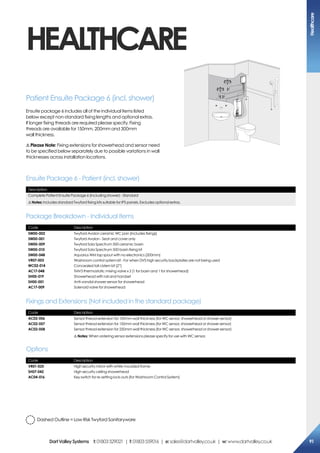 HEALTHCARE
Patient Ensuite Package 6 (incl. shower)
Ensuite package 6 includes all of the individual items listed
below except non-standard fixing lengths and optional extras.
If longer fixing threads are required please specify. Fixing
threads are available for 150mm, 200mm and 300mm
wall thickness.
! Please Note: Fixing extensions for showerhead and sensor need
to be specified below separately due to possible variations in wall
thicknesses across installation locations.
Description
Complete Patient Ensuite Package 6 (including shower) - Standard
!Notes: Includes standard Twyford fixing kits suitable for IPS panels. Excludes optional extras.
Code Description
SW00-002
SW00-001
SW00-009
SW00-010
SW00-048
VR07-003
WC02-014
AC17-048
SH00-019
SH00-001
AC17-009
Twyford Avalon ceramic WC pan (Includes fixings)
Twyford Avalon - Seat and cover only
Twyford Sola Spectrum 500 ceramic basin
Twyford Sola Spectrum 500 basin fixing kit
Aquarius WM tap spout with no electronics (200mm)
Washroom control system kit - For when DVS high security backplates are not being used
Concealed tall cistern kit (2”)
TMV3 thermostatic mixing valve x 2 (1 for basin and 1 for showerhead)
Showerhead with rail and handset
Anti-vandal shower sensor for showerhead
Solenoid valve for showerhead
Ensuite Package 6 - Patient (incl. shower)
Package Breakdown - Individual Items
Code Description
VR01-025
SH07-042
AC04-016
High security mirror with white moulded frame
High security ceiling showerhead
Key switch for re-setting lock-outs (for Washroom Control System)
Code Description
AC02-056
AC02-057
AC02-058
Sensor thread extension for 100mm wall thickness (for WC sensor, showerhead or shower sensor)
Sensor thread extension for 150mm wall thickness (for WC sensor, showerhead or shower sensor)
Sensor thread extension for 250mm wall thickness (for WC sensor, showerhead or shower sensor)
!Notes: When ordering sensor extensions please specify for use with WC sensor.
Options
Fixings and Extensions (Not included in the standard package)
Dashed Outline = Low Risk Twyford Sanitaryware
Healthcare
91DartValleySystems t:01803529021 | f:01803559016 | e:sales@dartvalley.co.uk | w:www.dartvalley.co.uk
 