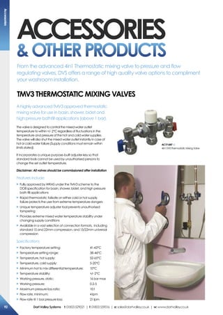 ACCESSORIES
OTHERPRODUCTS
A highly advanced TMV3 approved thermostatic
mixing valve for use in basin, shower, bidet and
high pressure bathfill applications (above 1 bar).
The valve is designed to control the mixed water outlet
temperature to within +/- 2°C regardless of fluctuations in the
temperature and pressure of the hot and cold water supplies.
The valve will also shut the mixed water outlet instantly in case of
hot or cold water failure (Supply conditions must remain within
limits stated).
It incorporates a unique purpose-built adjuster key so that
standard tools cannot be used by unauthorised persons to
change the set outlet temperature.
Disclaimer: All valves should be commissioned after installation
Features include:
X	Fully approved by WRAS under the TMV3 scheme to the
DO8 specification for basin, shower, bidet, and high pressure
bath fill applications
X	Rapid thermostatic failsafe on either cold or hot supply
failure protects the user from extreme temperature dangers
X	Unique temperature adjuster tool prevents unauthorised
tampering
X	Provides extreme mixed water temperature stability under
changing supply conditions
X	Available in a vast selection of connection formats, including
standard 15 and 22mm compression, and 15/22mm universal
compression
Specifications
X	Factory temperature setting: 	 41-43°C
X	Temperature setting range: 	 38-46°C
X	Temperature, hot supply: 	 52-65°C
X	Temperature, cold supply: 	 5-20°C
X	Minimum hot to mix differential temperature: 	 10°C
X	Temperature stability: 	 +/- 2°C
X	Working pressure, static: 	 16 bar max
X	Working pressure:	 0.2-5
X	Maximum pressure loss ratio: 	 10:1
X	Flow rate, minimum: 	 4 lpm
X	Flow rate @ 1 bar pressure loss:	 21 lpm
AC17-047
4in1DVSThermostaticMixingValve
TMV3 Thermostatic Mixing Valves
From the advanced 4in1 Thermostatic mixing valve to pressure and flow
regulating valves, DVS offers a range of high quality valve options to compliment
your washroom installation.
Accessories
92 DartValleySystems t:01803529021 | f:01803559016 | e:sales@dartvalley.co.uk | w:www.dartvalley.co.uk
 