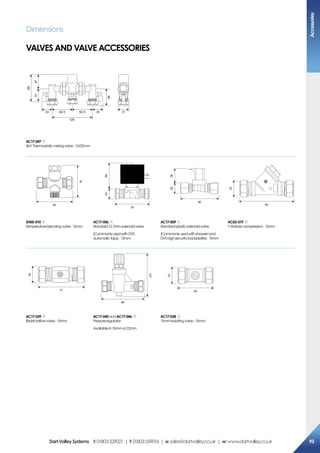 Dimensions
VALVES AND VALVE ACCESSORIES
125
62.5 62.533 33 31
98
5147
65
AC17-047
4in1Thermostaticmixingvalve-15/22mm
80
70
78
2458
90
2638
B
80
23
SH00-010
Temperatureblendingvalve-15mm
AC17-006
Standard12.7mmsolenoidvalve
(CommonlyusedwithDVS 
automatictaps)-15mm
AC17-009
Standardplasticsolenoidvalve
(Commonlyusedwithshowersand
DVS highsecuritybackplates)-15mm
AC03-019
Y Strainercompression-15mm
24
77
86
127
23
50
AC17-039
Restrictaflowvalve-15mm
AC17-045andAC17-046
Pressureregulator
Availablein15mmor22mm
AC17-038
15mmIsolatingvalve-15mm
Accessories
93DartValleySystems t:01803529021 | f:01803559016 | e:sales@dartvalley.co.uk | w:www.dartvalley.co.uk
 