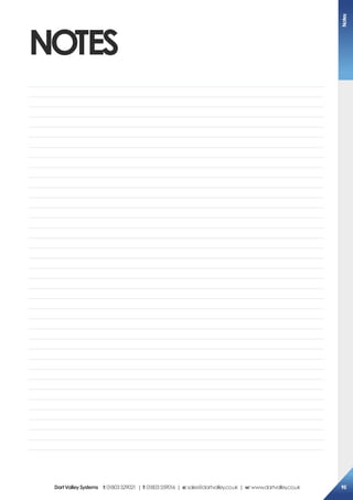 NOTES
Notes
	
	
	
	
	
	
	
	
	
	
	
	
	
	
	
	
	
	
	
	
	
	
	
	
	
	
	
	
	
	
	
	
	
	
	
	
	
DartValleySystems t:01803529021 | f:01803559016 | e:sales@dartvalley.co.uk | w:www.dartvalley.co.uk 95
 