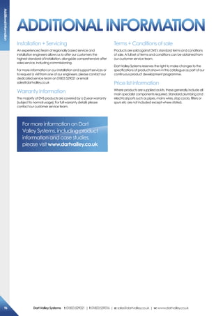 Installation + Servicing
An experienced team of regionally based service and
installation engineers allows us to offer our customers the
highest standard of installation, alongside comprehensive after
sales service, including commissioning.
For more information on our installation and support services or
to request a visit from one of our engineers, please contact our
dedicated service team on 01803 529021 or email
sales@dartvalley.co.uk
Warranty Information
The majority of DVS products are covered by a 2 year warranty
(subject to normal usage). For full warranty details please
contact our customer service team.
Terms + Conditions of sale
Products are sold against DVS’s standard terms and conditions
of sale. A full set of terms and conditions can be obtained from
our customer service team.
Dart Valley Systems reserves the right to make changes to the
specifications of products shown in this catalogue as part of our
continuous product development programme.
Price list information
Where products are supplied as kits, these generally include all
main specialist components required. Standard plumbing and
electrical parts such as pipes, mains wires, stop cocks, filters or
spurs etc are not included except where stated.
For more information on Dart
Valley Systems, including product
information and case studies,
please visit www.dartvalley.co.uk
aDDiTioNaLiNFormaTioN
additionalinformation
96 DartValleysystems t:01803529021 | f:01803559016 | e:sales@dartvalley.co.uk | w:www.dartvalley.co.uk
 