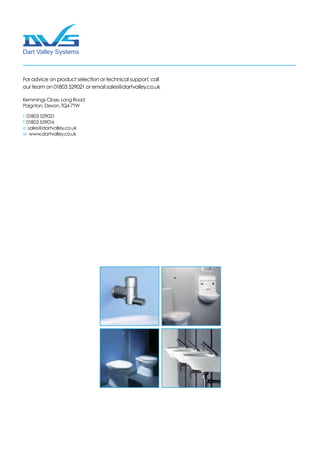 Dart Valley Systems
Kemmings Close | Long Road
Paignton | Devon TQ4 7TW
Kemmings Close, Long Road
Paignton, Devon, TQ4 7TW
t: 01803 529021
f: 01803 559016
e: sales@dartvalley.co.uk
w: www.dartvalley.co.uk
For advice on product selection or technical support, call
our team on 01803 529021 or email sales@dartvalley.co.uk
 