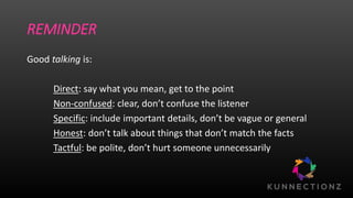 REMINDER
Good talking is:
Direct: say what you mean, get to the point
Non-confused: clear, don’t confuse the listener
Specific: include important details, don’t be vague or general
Honest: don’t talk about things that don’t match the facts
Tactful: be polite, don’t hurt someone unnecessarily
 