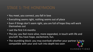 STAGE 1: THE HONEYMOON
• You meet, you connect, you fall in love
• Everything seems right, nothing seems out of place
• Even if things don’t seem right, you are full of hope they will work
themselves out
• Last the first 3-6 months
• The joy: you feel more alive, more expanded, in touch with life and
yourself. You have hope, excitement, fun.
• The stumbling block: you may overlook whether your partner is truly
compatible with your and rush into depth too soon
 