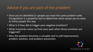 Advice if you are part of the problem:
• Once you’ve identified 2+ people you have the same problem with,
triangulation is a powerful tool to determine what causes you to react
to these people this way
• What is it they did to trigger your negative emotions?
• What memories come up from your past when those emotions are
triggered?
• Now the problem becomes a valuable tool in self-improvement,
problem solution, and problem prevention
 