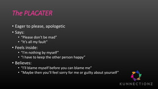 The PLACATER
• Eager to please, apologetic
• Says:
• “Please don’t be mad”
• “It’s all my fault”
• Feels inside:
• “I’m nothing by myself”
• “I have to keep the other person happy”
• Believes:
• “I’ll blame myself before you can blame me”
• “Maybe then you’ll feel sorry for me or guilty about yourself”
 