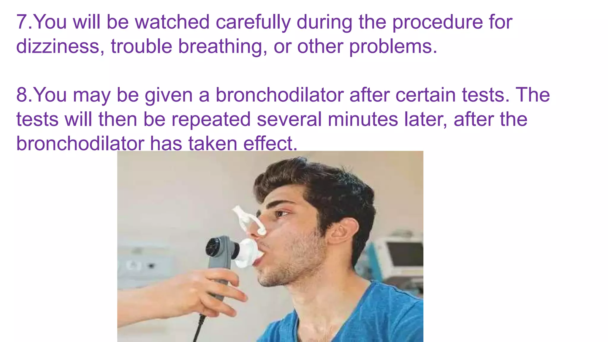 7.You will be watched carefully during the procedure for
dizziness, trouble breathing, or other problems.
8.You may be given a bronchodilator after certain tests. The
tests will then be repeated several minutes later, after the
bronchodilator has taken effect.
 
