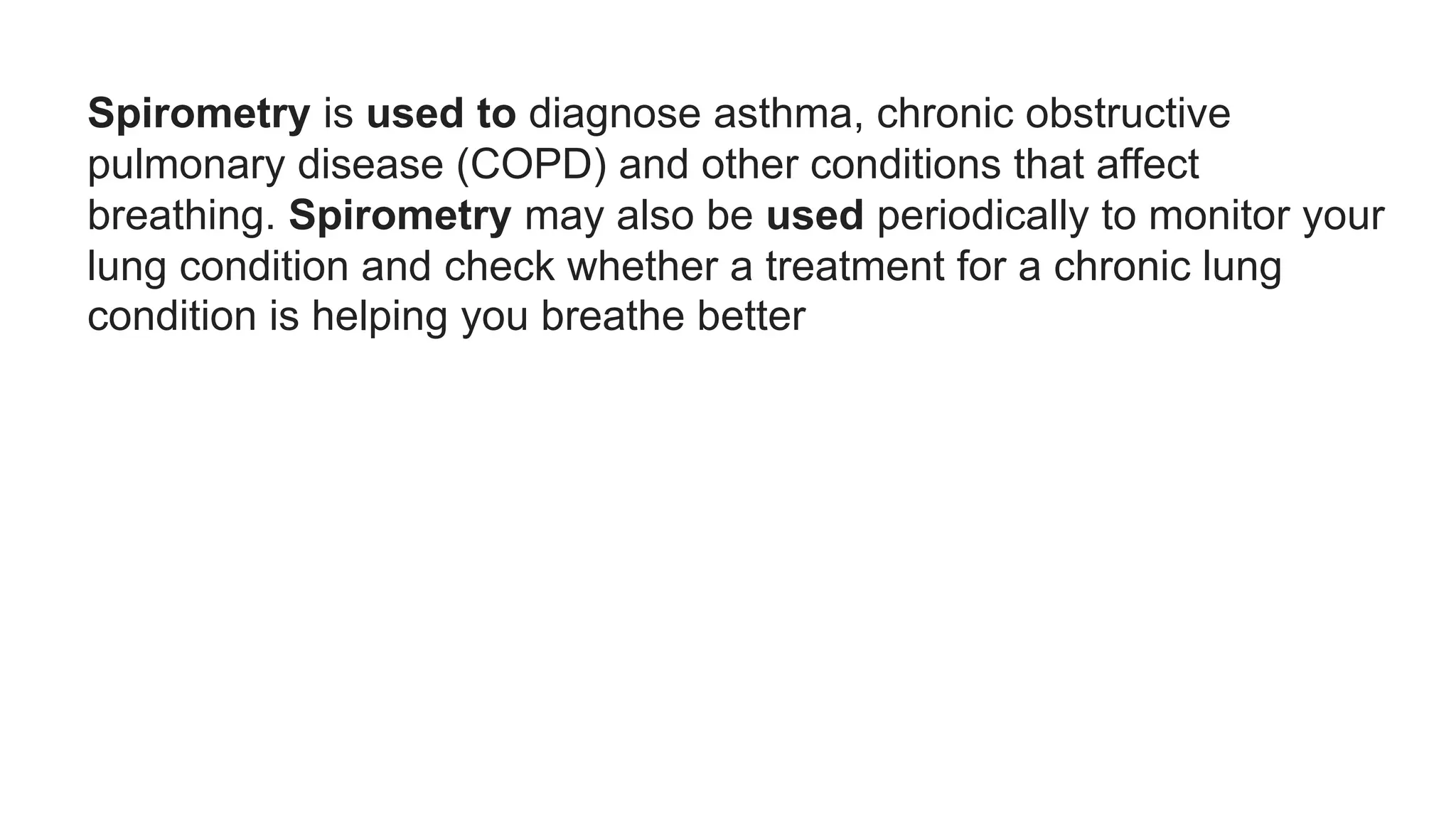Spirometry is used to diagnose asthma, chronic obstructive
pulmonary disease (COPD) and other conditions that affect
breathing. Spirometry may also be used periodically to monitor your
lung condition and check whether a treatment for a chronic lung
condition is helping you breathe better
 