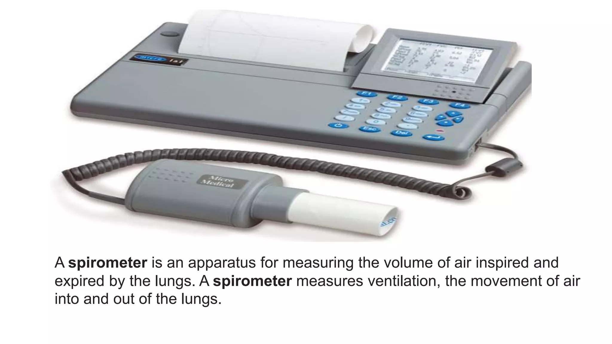 A spirometer is an apparatus for measuring the volume of air inspired and
expired by the lungs. A spirometer measures ventilation, the movement of air
into and out of the lungs.
 