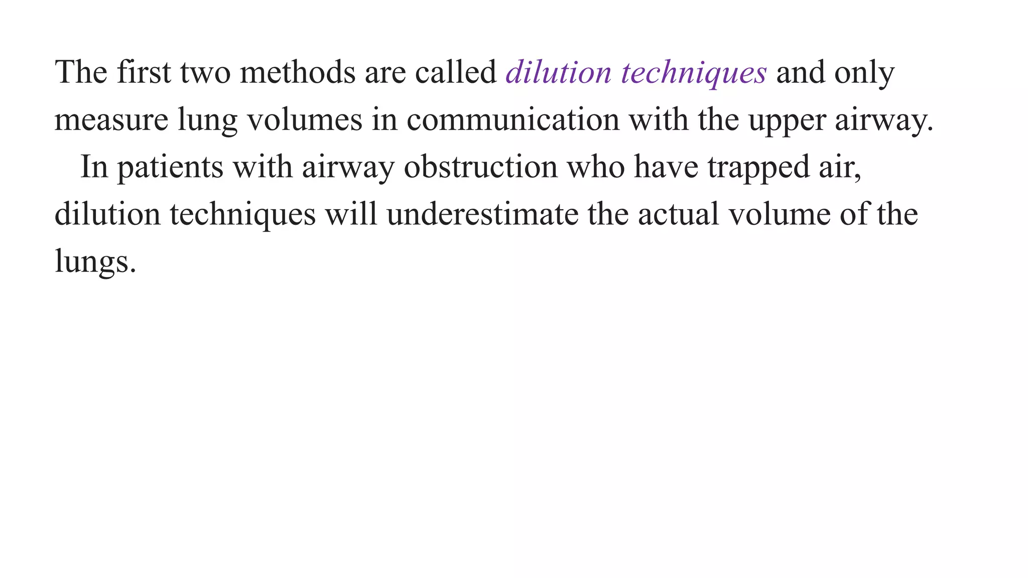 The first two methods are called dilution techniques and only
measure lung volumes in communication with the upper airway.
In patients with airway obstruction who have trapped air,
dilution techniques will underestimate the actual volume of the
lungs.
 