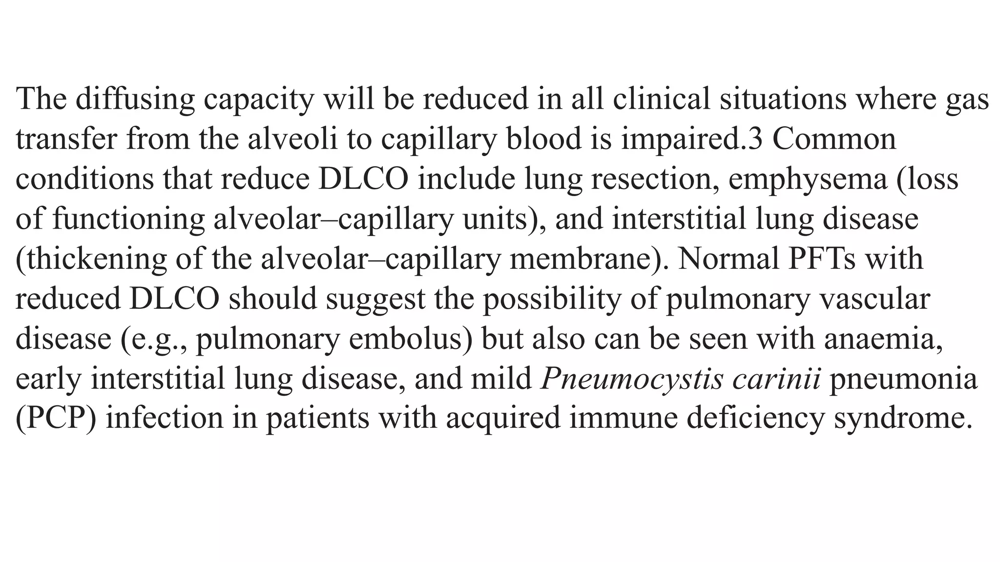 The diffusing capacity will be reduced in all clinical situations where gas
transfer from the alveoli to capillary blood is impaired.3 Common
conditions that reduce DLCO include lung resection, emphysema (loss
of functioning alveolar–capillary units), and interstitial lung disease
(thickening of the alveolar–capillary membrane). Normal PFTs with
reduced DLCO should suggest the possibility of pulmonary vascular
disease (e.g., pulmonary embolus) but also can be seen with anaemia,
early interstitial lung disease, and mild Pneumocystis carinii pneumonia
(PCP) infection in patients with acquired immune deficiency syndrome.
 