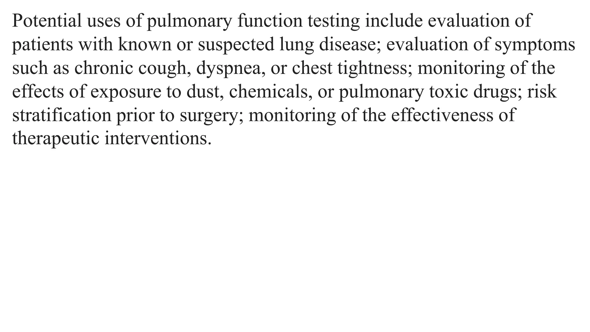 Potential uses of pulmonary function testing include evaluation of
patients with known or suspected lung disease; evaluation of symptoms
such as chronic cough, dyspnea, or chest tightness; monitoring of the
effects of exposure to dust, chemicals, or pulmonary toxic drugs; risk
stratification prior to surgery; monitoring of the effectiveness of
therapeutic interventions.
 