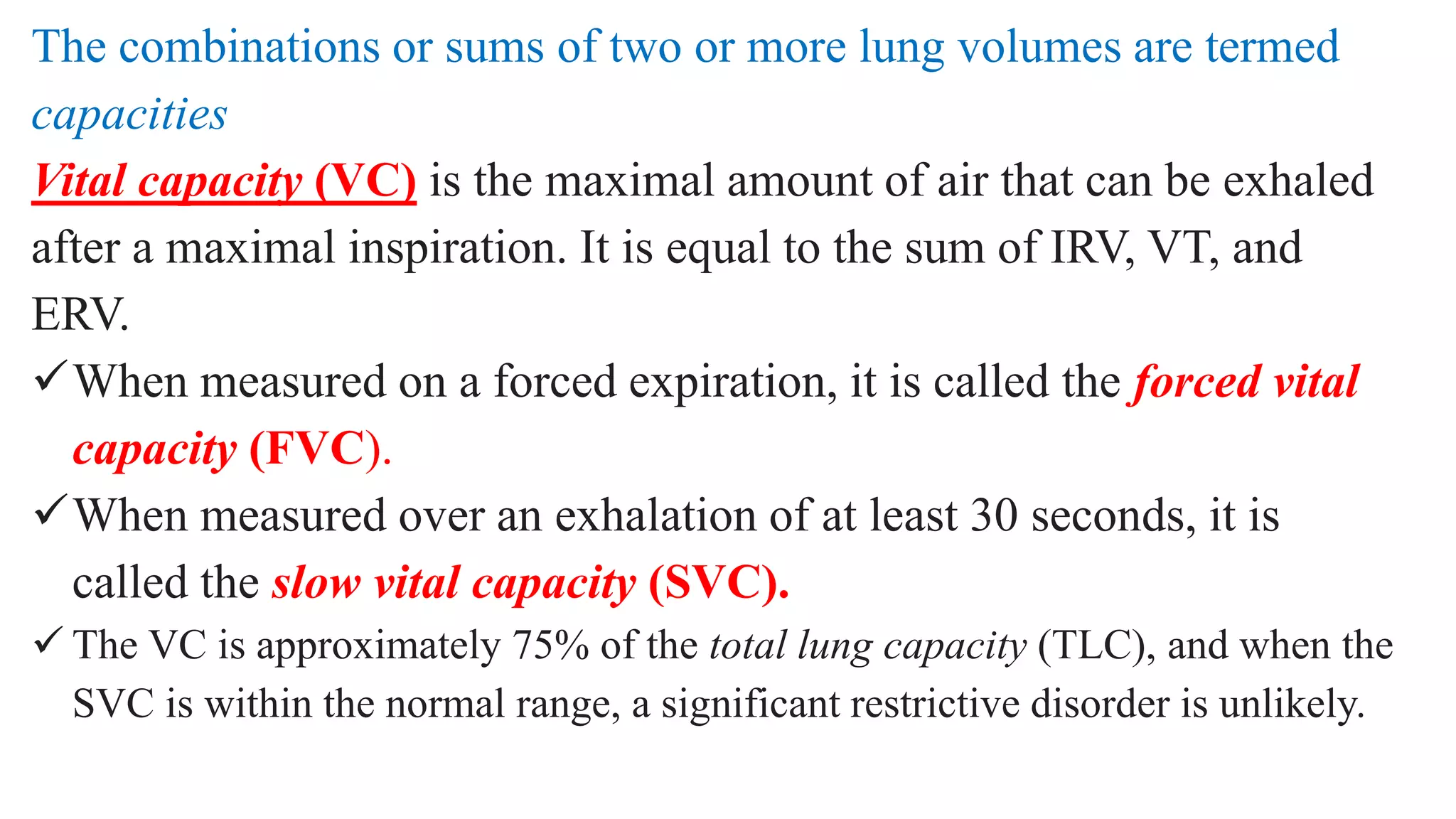 The combinations or sums of two or more lung volumes are termed
capacities
Vital capacity (VC) is the maximal amount of air that can be exhaled
after a maximal inspiration. It is equal to the sum of IRV, VT, and
ERV.
When measured on a forced expiration, it is called the forced vital
capacity (FVC).
When measured over an exhalation of at least 30 seconds, it is
called the slow vital capacity (SVC).
 The VC is approximately 75% of the total lung capacity (TLC), and when the
SVC is within the normal range, a significant restrictive disorder is unlikely.
 