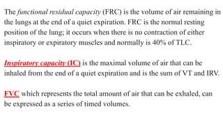 The functional residual capacity (FRC) is the volume of air remaining in
the lungs at the end of a quiet expiration. FRC is the normal resting
position of the lung; it occurs when there is no contraction of either
inspiratory or expiratory muscles and normally is 40% of TLC.
Inspiratory capacity (IC) is the maximal volume of air that can be
inhaled from the end of a quiet expiration and is the sum of VT and IRV.
FVC which represents the total amount of air that can be exhaled, can
be expressed as a series of timed volumes.
 