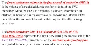 The forced expiratory volume in the first second of expiration (FEV1)
is the volume of air exhaled during the first second of the FVC
maneuver. Although FEV1 is a volume, it conveys information on
obstruction because it is measured over a known time interval. FEV1
depends on the volume of air within the lung and the effort during
exhalation;
The forced expiratory flow (FEF) during 25% to 75% of FVC
(FEF25%–75%) represents the mean flow during the middle half of the
FVC. FEF25%–75%, formerly called the maximal midexpiratory flow,
is reported frequently in the assessment of small airways.
 