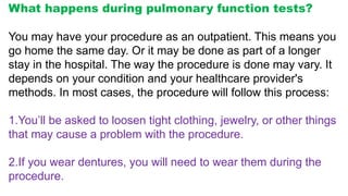 What happens during pulmonary function tests?
You may have your procedure as an outpatient. This means you
go home the same day. Or it may be done as part of a longer
stay in the hospital. The way the procedure is done may vary. It
depends on your condition and your healthcare provider's
methods. In most cases, the procedure will follow this process:
1.You’ll be asked to loosen tight clothing, jewelry, or other things
that may cause a problem with the procedure.
2.If you wear dentures, you will need to wear them during the
procedure.
 