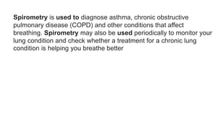 Spirometry is used to diagnose asthma, chronic obstructive
pulmonary disease (COPD) and other conditions that affect
breathing. Spirometry may also be used periodically to monitor your
lung condition and check whether a treatment for a chronic lung
condition is helping you breathe better
 