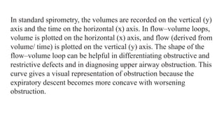 In standard spirometry, the volumes are recorded on the vertical (y)
axis and the time on the horizontal (x) axis. In flow–volume loops,
volume is plotted on the horizontal (x) axis, and flow (derived from
volume/ time) is plotted on the vertical (y) axis. The shape of the
flow–volume loop can be helpful in differentiating obstructive and
restrictive defects and in diagnosing upper airway obstruction. This
curve gives a visual representation of obstruction because the
expiratory descent becomes more concave with worsening
obstruction.
 