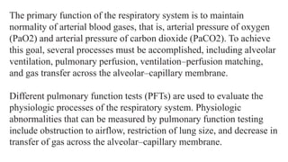 The primary function of the respiratory system is to maintain
normality of arterial blood gases, that is, arterial pressure of oxygen
(PaO2) and arterial pressure of carbon dioxide (PaCO2). To achieve
this goal, several processes must be accomplished, including alveolar
ventilation, pulmonary perfusion, ventilation–perfusion matching,
and gas transfer across the alveolar–capillary membrane.
Different pulmonary function tests (PFTs) are used to evaluate the
physiologic processes of the respiratory system. Physiologic
abnormalities that can be measured by pulmonary function testing
include obstruction to airflow, restriction of lung size, and decrease in
transfer of gas across the alveolar–capillary membrane.
 