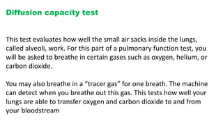Diffusion capacity test
This test evaluates how well the small air sacks inside the lungs,
called alveoli, work. For this part of a pulmonary function test, you
will be asked to breathe in certain gases such as oxygen, helium, or
carbon dioxide.
You may also breathe in a “tracer gas” for one breath. The machine
can detect when you breathe out this gas. This tests how well your
lungs are able to transfer oxygen and carbon dioxide to and from
your bloodstream
 