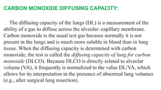 CARBON MONOXIDE DIFFUSING CAPACITY:
The diffusing capacity of the lungs (DL) is a measurement of the
ability of a gas to diffuse across the alveolar–capillary membrane.
Carbon monoxide is the usual test gas because normally it is not
present in the lungs and is much more soluble in blood than in lung
tissue. When the diffusing capacity is determined with carbon
monoxide, the test is called the diffusing capacity of lung for carbon
monoxide (DLCO). Because DLCO is directly related to alveolar
volume (VA), it frequently is normalized to the value DL/VA, which
allows for its interpretation in the presence of abnormal lung volumes
(e.g., after surgical lung resection).
 