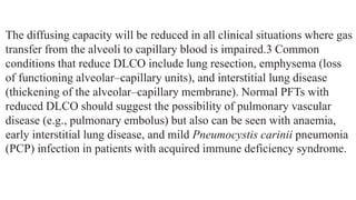 The diffusing capacity will be reduced in all clinical situations where gas
transfer from the alveoli to capillary blood is impaired.3 Common
conditions that reduce DLCO include lung resection, emphysema (loss
of functioning alveolar–capillary units), and interstitial lung disease
(thickening of the alveolar–capillary membrane). Normal PFTs with
reduced DLCO should suggest the possibility of pulmonary vascular
disease (e.g., pulmonary embolus) but also can be seen with anaemia,
early interstitial lung disease, and mild Pneumocystis carinii pneumonia
(PCP) infection in patients with acquired immune deficiency syndrome.
 