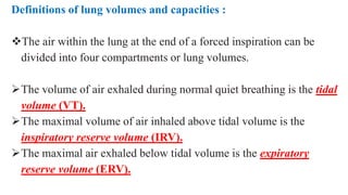 Definitions of lung volumes and capacities :
The air within the lung at the end of a forced inspiration can be
divided into four compartments or lung volumes.
The volume of air exhaled during normal quiet breathing is the tidal
volume (VT).
The maximal volume of air inhaled above tidal volume is the
inspiratory reserve volume (IRV).
The maximal air exhaled below tidal volume is the expiratory
reserve volume (ERV).
 