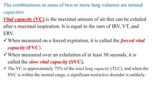 The combinations or sums of two or more lung volumes are termed
capacities
Vital capacity (VC) is the maximal amount of air that can be exhaled
after a maximal inspiration. It is equal to the sum of IRV, VT, and
ERV.
When measured on a forced expiration, it is called the forced vital
capacity (FVC).
When measured over an exhalation of at least 30 seconds, it is
called the slow vital capacity (SVC).
 The VC is approximately 75% of the total lung capacity (TLC), and when the
SVC is within the normal range, a significant restrictive disorder is unlikely.
 