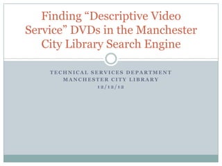 Finding “Descriptive Video
Service” DVDs in the Manchester
   City Library Search Engine

    TECHNICAL SERVICES DEPARTMENT
       MANCHESTER CITY LIBRARY
                12/12/12
 