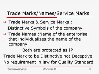 Trade Marks/Names/Service Marks Trade Marks & Service Marks : Distinctive Symbols of the company Trade Names :Name of the enterprise that individualizes the name of the company Both are protected as IP Trade Mark to be Distinctive not Deceptive No requirement in law for Quality Standard 