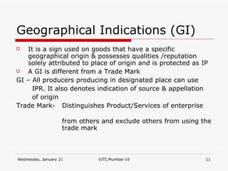 Geographical Indications (GI) It is a sign used on goods that have a specific geographical origin & possesses qualities /reputation solely attributed to place of origin and is protected as IP A GI is different from a Trade Mark  GI – All producers producing in designated place can use  IPR. It also denotes indication of source & appellation  of origin Trade Mark-  Distinguishes Product/Services of enterprise  from others and exclude others from using the  trade mark  