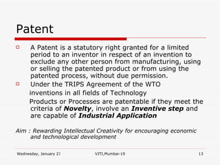 Patent A Patent is a statutory right granted for a limited period to an inventor in respect of an invention to exclude any other person from manufacturing, using or selling the patented product or from using the patented process, without due permission. Under the TRIPS Agreement of the WTO inventions in all fields of Technology Products or Processes are patentable if they meet the criteria of  Novelty , involve an  Inventive step  and are capable of  Industrial Application Aim : Rewarding Intellectual Creativity for encouraging economic and technological development 