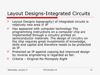 Layout Designs-Integrated Circuits Layout Designs topography) of integrated circuits is relatively new area in IP Has appeared with computer technology The programming instructions on a computer chip are implemented through a circuitry printed on semiconductor materials. The design of circuitry on the chip requires great investments of knowledge, skills and capital and therefore needs to be protected as IP. Protected as IP against copying but improved design by reverse engineering is regarded as fair. Criteria – Original-No Monopoly Right 