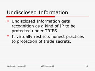 Undisclosed Information Undisclosed Information gets recognition as a kind of IP to be protected under TRIPS It virtually restricts honest practices to protection of trade secrets. 