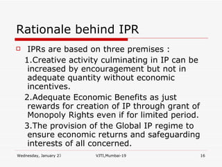 Rationale behind IPR IPRs are based on three premises : 1.Creative activity culminating in IP can be increased by encouragement but not in adequate quantity without economic incentives. 2.Adequate Economic Benefits as just rewards for creation of IP through grant of Monopoly Rights even if for limited period. 3.The provision of the Global IP regime to ensure economic returns and safeguarding interests of all concerned. 