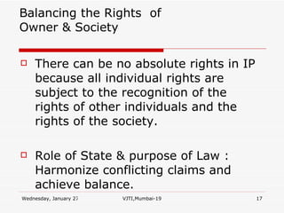   Balancing the Rights  of Owner & Society There can be no absolute rights in IP because all individual rights are subject to the recognition of the rights of other individuals and the rights of the society. Role of State & purpose of Law : Harmonize conflicting claims and achieve balance. 