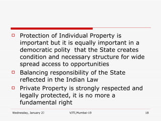 Protection of Individual Property is important but it is equally important in a democratic polity  that the State creates condition and necessary structure for wide spread access to opportunities Balancing responsibility of the State reflected in the Indian Law Private Property is strongly respected and legally protected, it is no more a fundamental right 