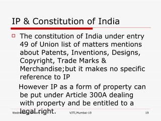 IP & Constitution of India The constitution of India under entry 49 of Union list of matters mentions about Patents, Inventions, Designs, Copyright, Trade Marks & Merchandise;but it makes no specific reference to IP However IP as a form of property can be put under Article 300A dealing with property and be entitled to a legal right. 