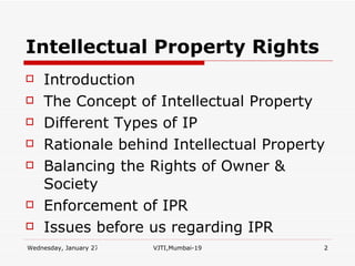 Intellectual Property Rights Introduction The Concept of Intellectual Property Different Types of IP Rationale behind Intellectual Property Balancing the Rights of Owner & Society Enforcement of IPR Issues before us regarding IPR 
